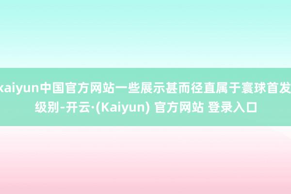 kaiyun中国官方网站一些展示甚而径直属于寰球首发 级别-开云·(Kaiyun) 官方网站 登录入口