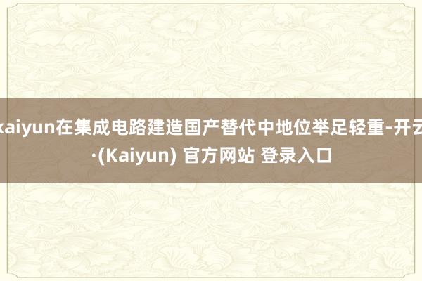 kaiyun在集成电路建造国产替代中地位举足轻重-开云·(Kaiyun) 官方网站 登录入口