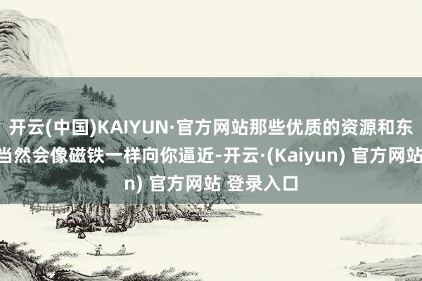 开云(中国)KAIYUN·官方网站那些优质的资源和东说念主脉当然会像磁铁一样向你逼近-开云·(Kaiyun) 官方网站 登录入口