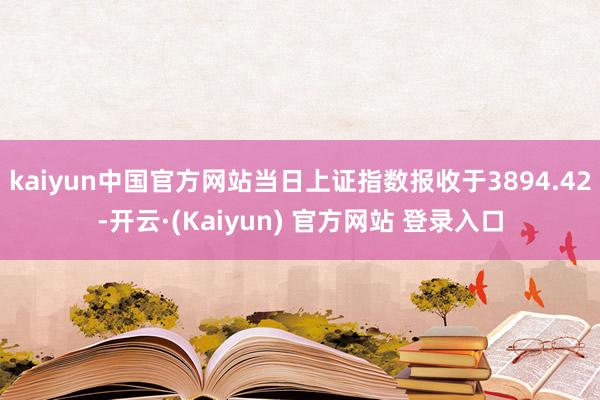kaiyun中国官方网站当日上证指数报收于3894.42-开云·(Kaiyun) 官方网站 登录入口