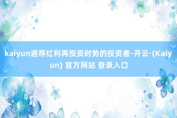 kaiyun遴荐红利再投资时势的投资者-开云·(Kaiyun) 官方网站 登录入口