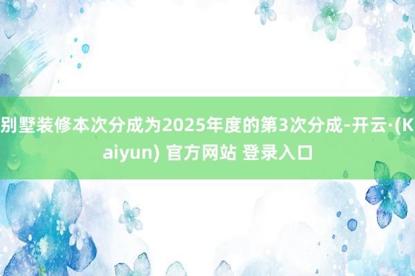 别墅装修本次分成为2025年度的第3次分成-开云·(Kaiyun) 官方网站 登录入口