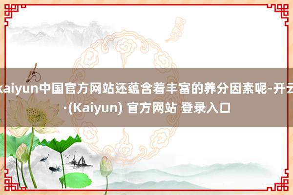 kaiyun中国官方网站还蕴含着丰富的养分因素呢-开云·(Kaiyun) 官方网站 登录入口