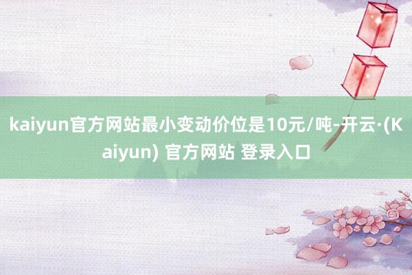 kaiyun官方网站最小变动价位是10元/吨-开云·(Kaiyun) 官方网站 登录入口