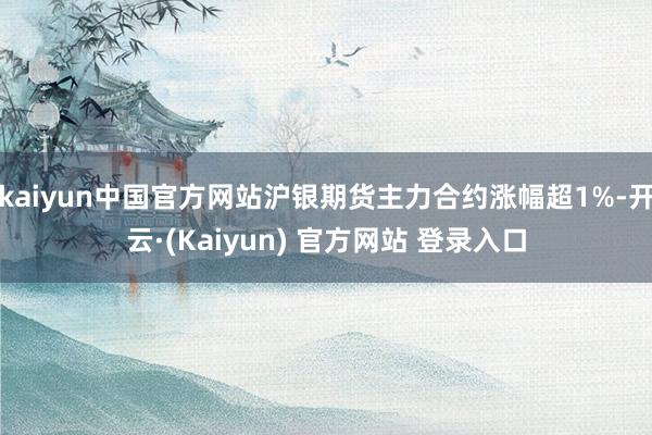 kaiyun中国官方网站沪银期货主力合约涨幅超1%-开云·(Kaiyun) 官方网站 登录入口