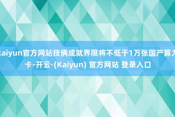 kaiyun官方网站技俩成就界限将不低于1万张国产算力卡-开云·(Kaiyun) 官方网站 登录入口