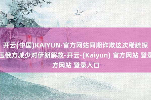 开云(中国)KAIYUN·官方网站同期诈欺这次稀疏探询施压俄方减少对伊朗解救-开云·(Kaiyun) 官方网站 登录入口