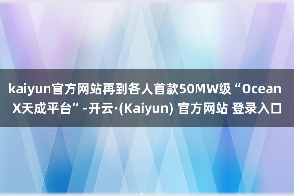 kaiyun官方网站再到各人首款50MW级“Ocean X天成平台”-开云·(Kaiyun) 官方网站 登录入口