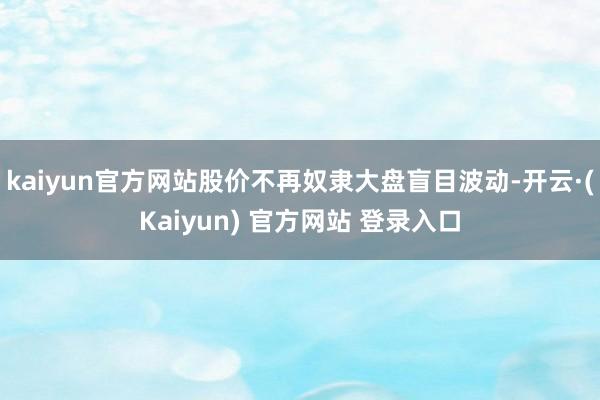 kaiyun官方网站股价不再奴隶大盘盲目波动-开云·(Kaiyun) 官方网站 登录入口