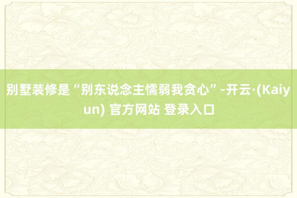 别墅装修是“别东说念主懦弱我贪心”-开云·(Kaiyun) 官方网站 登录入口