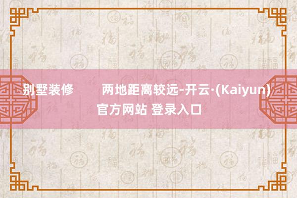别墅装修 两地距离较远-开云·(Kaiyun) 官方网站 登录入口