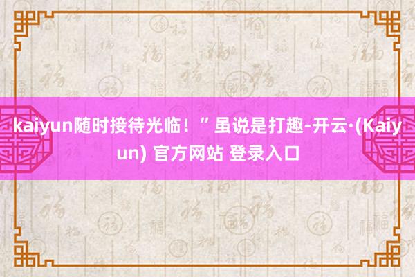 kaiyun随时接待光临！”虽说是打趣-开云·(Kaiyun) 官方网站 登录入口