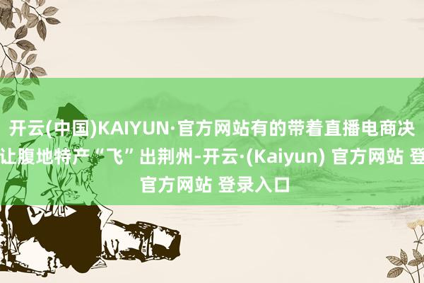 开云(中国)KAIYUN·官方网站有的带着直播电商决策志在让腹地特产“飞”出荆州-开云·(Kaiyun) 官方网站 登录入口