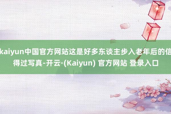 kaiyun中国官方网站这是好多东谈主步入老年后的信得过写真-开云·(Kaiyun) 官方网站 登录入口