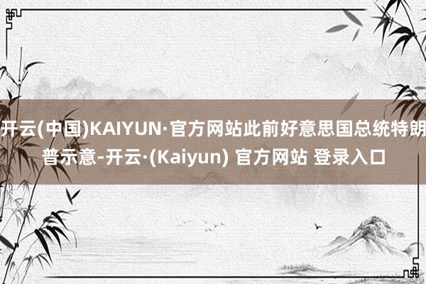 开云(中国)KAIYUN·官方网站此前好意思国总统特朗普示意-开云·(Kaiyun) 官方网站 登录入口