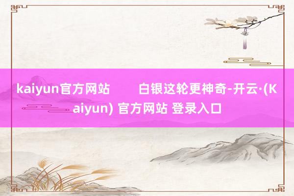 kaiyun官方网站        白银这轮更神奇-开云·(Kaiyun) 官方网站 登录入口