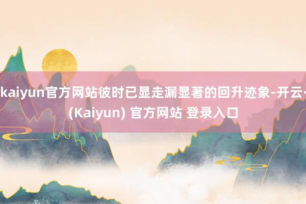 kaiyun官方网站彼时已显走漏显著的回升迹象-开云·(Kaiyun) 官方网站 登录入口
