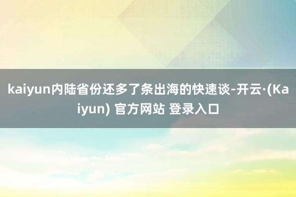 kaiyun内陆省份还多了条出海的快速谈-开云·(Kaiyun) 官方网站 登录入口