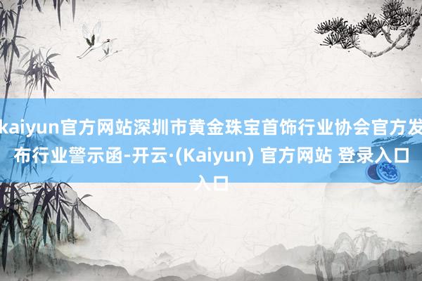 kaiyun官方网站深圳市黄金珠宝首饰行业协会官方发布行业警示函-开云·(Kaiyun) 官方网站 登录入口
