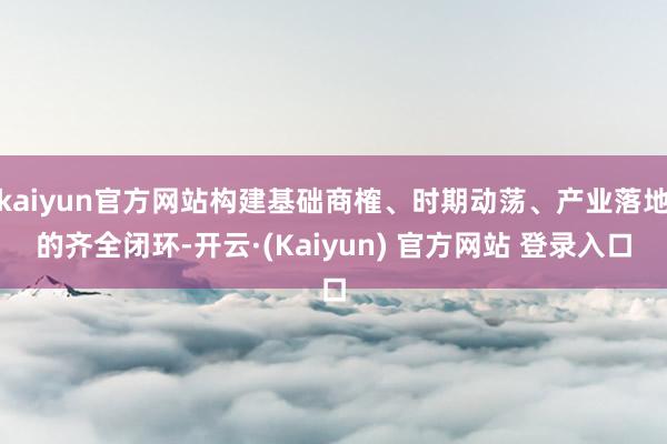 kaiyun官方网站构建基础商榷、时期动荡、产业落地的齐全闭环-开云·(Kaiyun) 官方网站 登录入口
