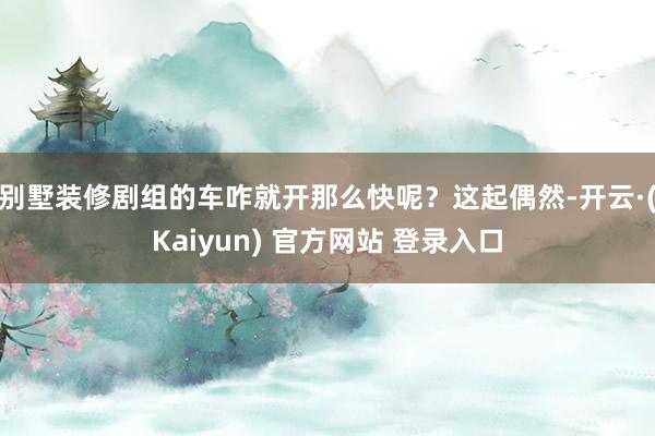 别墅装修剧组的车咋就开那么快呢？这起偶然-开云·(Kaiyun) 官方网站 登录入口
