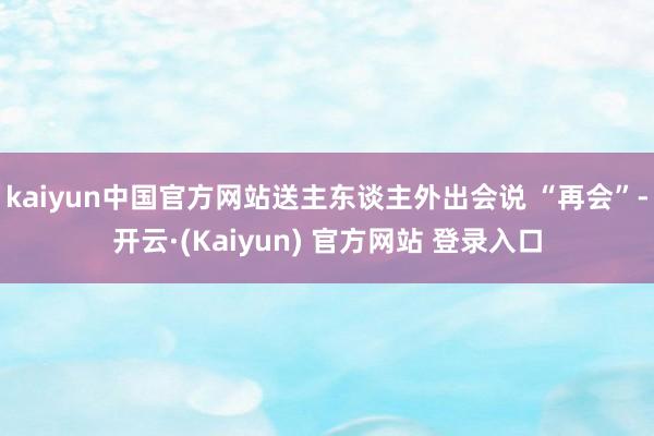 kaiyun中国官方网站送主东谈主外出会说 “再会”-开云·(Kaiyun) 官方网站 登录入口