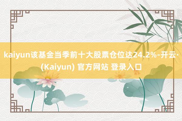 kaiyun该基金当季前十大股票仓位达24.2%-开云·(Kaiyun) 官方网站 登录入口