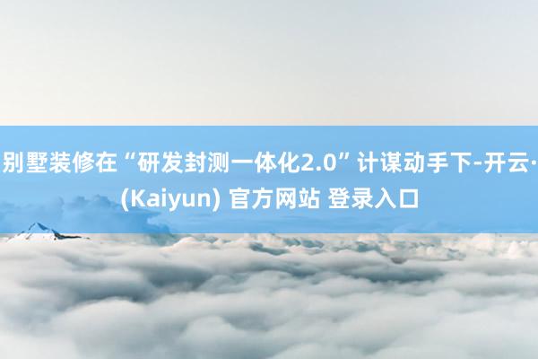 别墅装修在“研发封测一体化2.0”计谋动手下-开云·(Kaiyun) 官方网站 登录入口