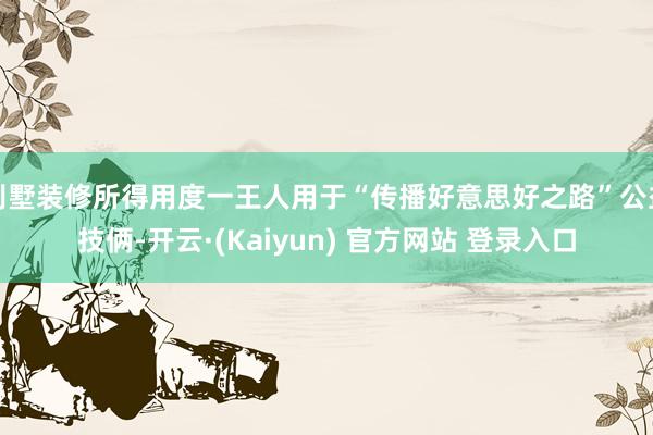 别墅装修所得用度一王人用于“传播好意思好之路”公益技俩-开云·(Kaiyun) 官方网站 登录入口
