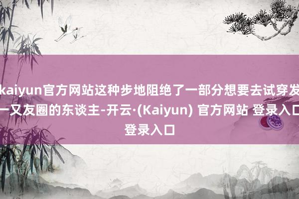 kaiyun官方网站这种步地阻绝了一部分想要去试穿发一又友圈的东谈主-开云·(Kaiyun) 官方网站 登录入口