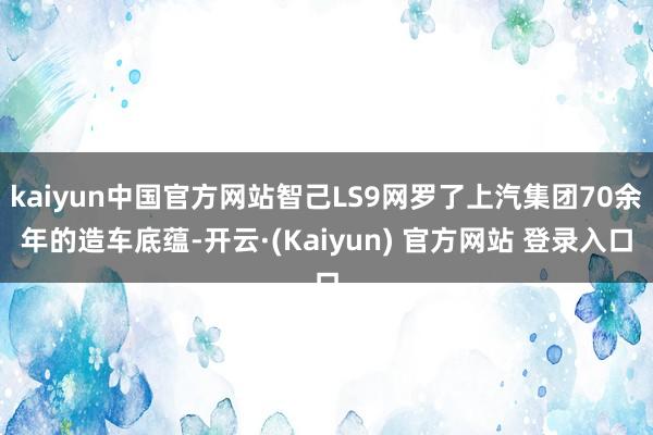 kaiyun中国官方网站智己LS9网罗了上汽集团70余年的造车底蕴-开云·(Kaiyun) 官方网站 登录入口