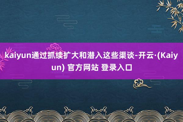 kaiyun通过抓续扩大和潜入这些渠谈-开云·(Kaiyun) 官方网站 登录入口