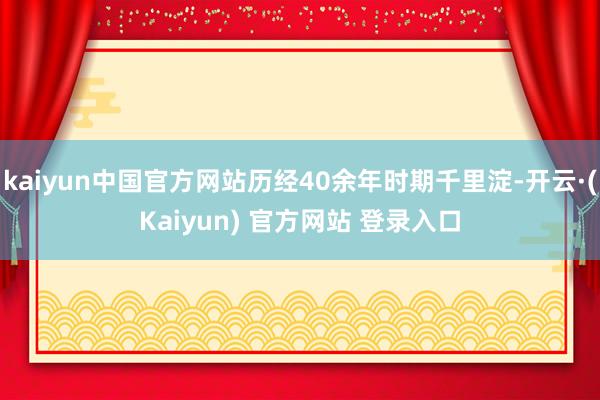 kaiyun中国官方网站历经40余年时期千里淀-开云·(Kaiyun) 官方网站 登录入口