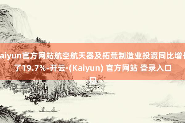kaiyun官方网站航空航天器及拓荒制造业投资同比增长了19.7%-开云·(Kaiyun) 官方网站 登录入口