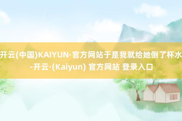 开云(中国)KAIYUN·官方网站于是我就给她倒了杯水-开云·(Kaiyun) 官方网站 登录入口