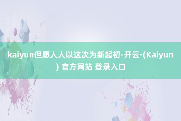 kaiyun但愿人人以这次为新起初-开云·(Kaiyun) 官方网站 登录入口