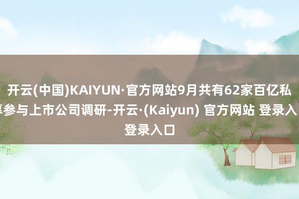 开云(中国)KAIYUN·官方网站9月共有62家百亿私募参与上市公司调研-开云·(Kaiyun) 官方网站 登录入口