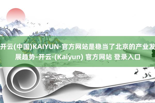 开云(中国)KAIYUN·官方网站是稳当了北京的产业发展趋势-开云·(Kaiyun) 官方网站 登录入口