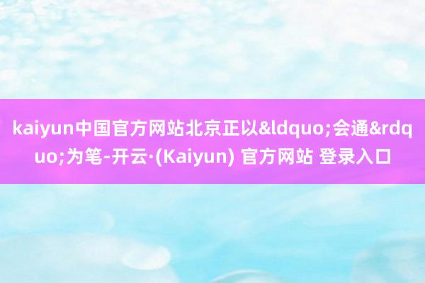 kaiyun中国官方网站北京正以&ldquo;会通&rdquo;为笔-开云·(Kaiyun) 官方网站 登录入口