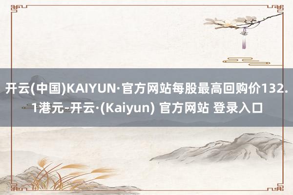 开云(中国)KAIYUN·官方网站每股最高回购价132.1港元-开云·(Kaiyun) 官方网站 登录入口