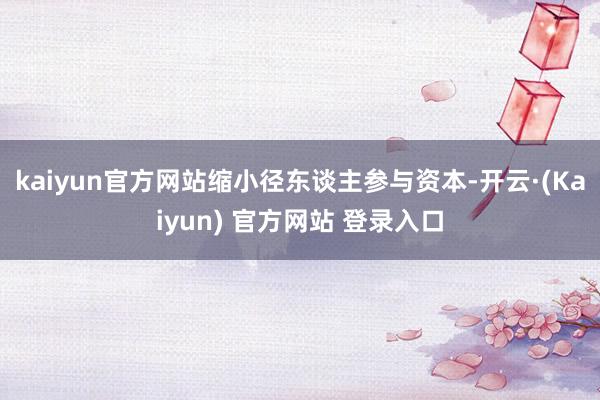 kaiyun官方网站缩小径东谈主参与资本-开云·(Kaiyun) 官方网站 登录入口