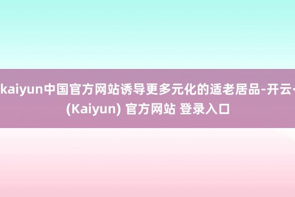 kaiyun中国官方网站诱导更多元化的适老居品-开云·(Kaiyun) 官方网站 登录入口