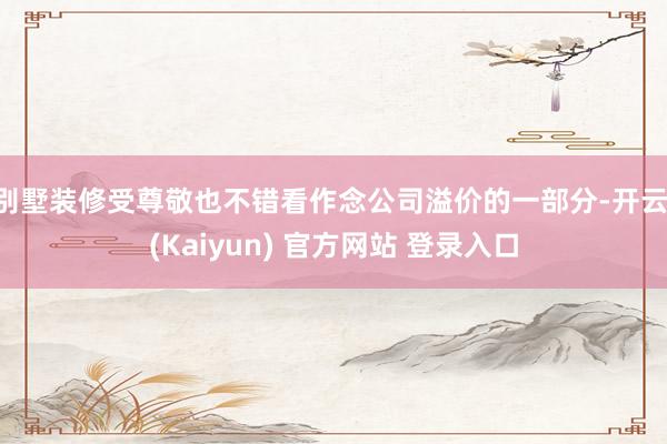 别墅装修受尊敬也不错看作念公司溢价的一部分-开云·(Kaiyun) 官方网站 登录入口