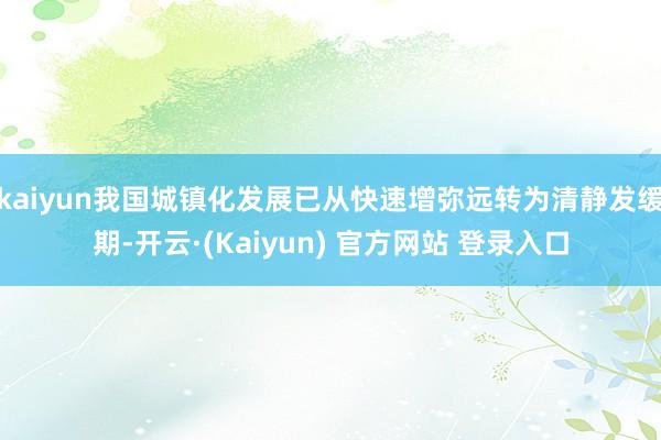 kaiyun我国城镇化发展已从快速增弥远转为清静发缓期-开云·(Kaiyun) 官方网站 登录入口
