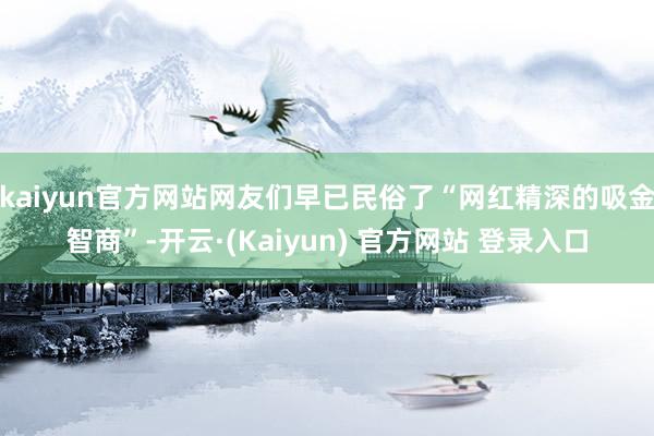kaiyun官方网站网友们早已民俗了“网红精深的吸金智商”-开云·(Kaiyun) 官方网站 登录入口