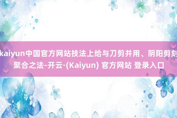 kaiyun中国官方网站技法上给与刀剪并用、阴阳剪刻聚合之法-开云·(Kaiyun) 官方网站 登录入口