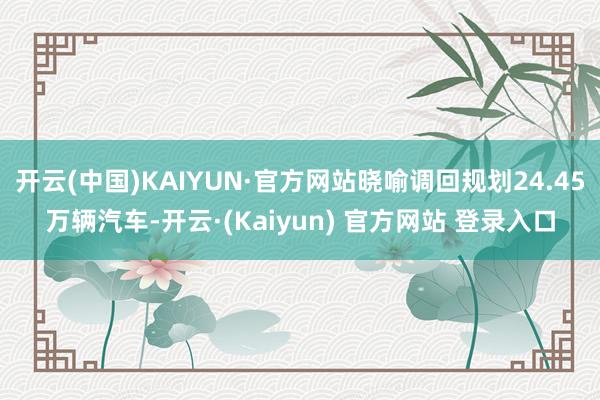 开云(中国)KAIYUN·官方网站晓喻调回规划24.45万辆汽车-开云·(Kaiyun) 官方网站 登录入口