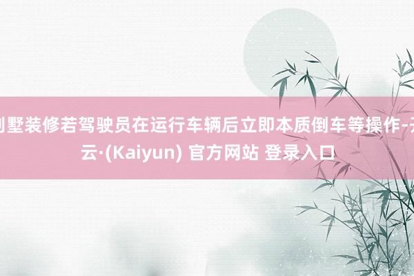 别墅装修若驾驶员在运行车辆后立即本质倒车等操作-开云·(Kaiyun) 官方网站 登录入口