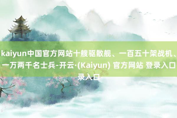 kaiyun中国官方网站十艘驱散舰、一百五十架战机、一万两千名士兵-开云·(Kaiyun) 官方网站 登录入口