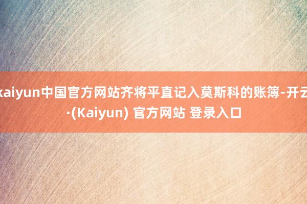 kaiyun中国官方网站齐将平直记入莫斯科的账簿-开云·(Kaiyun) 官方网站 登录入口